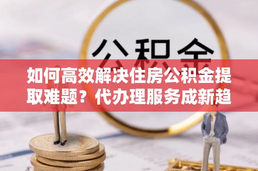 赤峰如何高效解决住房公积金提取难题？代办理服务成新趋势